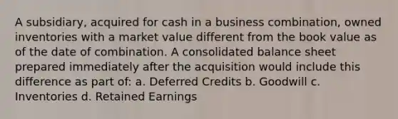 A subsidiary, acquired for cash in a business combination, owned inventories with a market value different from the book value as of the date of combination. A consolidated balance sheet prepared immediately after the acquisition would include this difference as part of: a. Deferred Credits b. Goodwill c. Inventories d. Retained Earnings