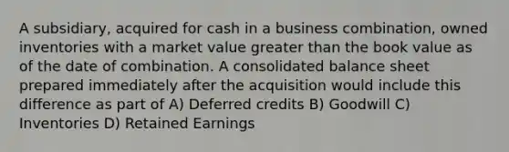 A subsidiary, acquired for cash in a business combination, owned inventories with a market value greater than the book value as of the date of combination. A consolidated balance sheet prepared immediately after the acquisition would include this difference as part of A) Deferred credits B) Goodwill C) Inventories D) Retained Earnings