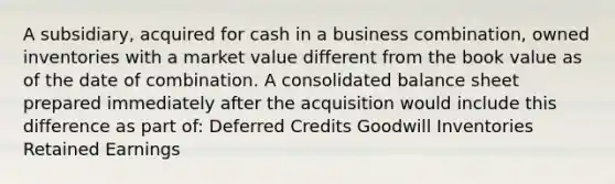 A subsidiary, acquired for cash in a business combination, owned inventories with a market value different from the book value as of the date of combination. A consolidated balance sheet prepared immediately after the acquisition would include this difference as part of: Deferred Credits Goodwill Inventories Retained Earnings