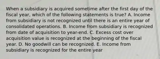 When a subsidiary is acquired sometime after the first day of the fiscal year, which of the following statements is true? A. Income from subsidiary is not recognized until there is an entire year of consolidated operations. B. Income from subsidiary is recognized from date of acquisition to year-end. C. Excess cost over acquisition value is recognized at the beginning of the fiscal year. D. No goodwill can be recognized. E. Income from subsidiary is recognized for the entire year