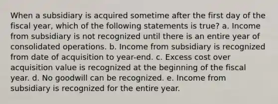 When a subsidiary is acquired sometime after the first day of the fiscal year, which of the following statements is true? a. Income from subsidiary is not recognized until there is an entire year of consolidated operations. b. Income from subsidiary is recognized from date of acquisition to year-end. c. Excess cost over acquisition value is recognized at the beginning of the fiscal year. d. No goodwill can be recognized. e. Income from subsidiary is recognized for the entire year.