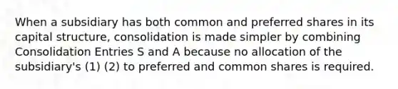 When a subsidiary has both common and preferred shares in its capital structure, consolidation is made simpler by combining Consolidation Entries S and A because no allocation of the subsidiary's (1) (2) to preferred and common shares is required.