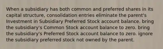 When a subsidiary has both common and preferred shares in its capital structure, consolidation entries eliminate the parent's Investment in Subsidiary Preferred Stock account balance. bring the subsidiary's Common Stock account balance to zero. bring the subsidiary's Preferred Stock account balance to zero. ignore the subsidiary preferred stock not owned by the parent.