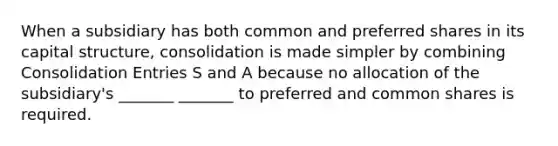 When a subsidiary has both common and preferred shares in its capital structure, consolidation is made simpler by combining Consolidation Entries S and A because no allocation of the subsidiary's _______ _______ to preferred and common shares is required.