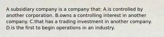 A subsidiary company is a company​ that: A.is controlled by another corporation. B.owns a controlling interest in another company. C.that has a trading investment in another company. D.is the first to begin operations in an industry.