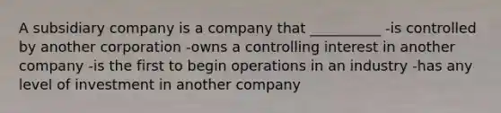 A subsidiary company is a company that __________ -is controlled by another corporation -owns a controlling interest in another company -is the first to begin operations in an industry -has any level of investment in another company