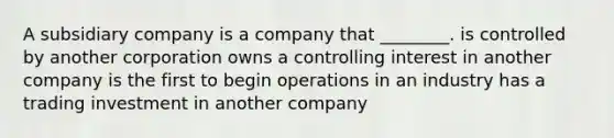 A subsidiary company is a company that ________. is controlled by another corporation owns a controlling interest in another company is the first to begin operations in an industry has a trading investment in another company