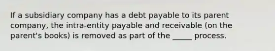 If a subsidiary company has a debt payable to its parent company, the intra-entity payable and receivable (on the parent's books) is removed as part of the _____ process.