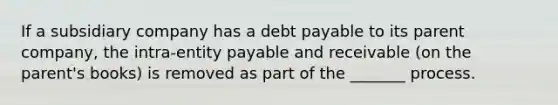 If a subsidiary company has a debt payable to its parent company, the intra-entity payable and receivable (on the parent's books) is removed as part of the _______ process.