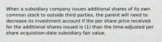 When a subsidiary company issues additional shares of its own common stock to outside third parties, the parent will need to decrease its investment account if the per share price received for the additional shares issued is (1) than the time-adjusted per share acquisition-date subsidiary fair value.