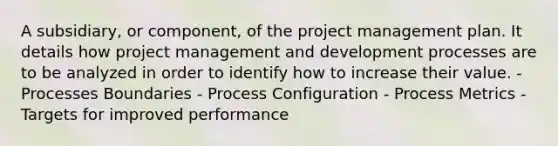 A subsidiary, or component, of the project management plan. It details how project management and development processes are to be analyzed in order to identify how to increase their value. - Processes Boundaries - Process Configuration - Process Metrics - Targets for improved performance