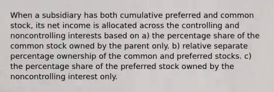 When a subsidiary has both cumulative preferred and common stock, its net income is allocated across the controlling and noncontrolling interests based on a) the percentage share of the common stock owned by the parent only. b) relative separate percentage ownership of the common and preferred stocks. c) the percentage share of the preferred stock owned by the noncontrolling interest only.