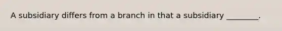 A subsidiary differs from a branch in that a subsidiary ________.