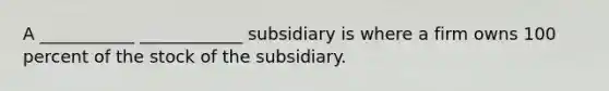 A ___________ ____________ subsidiary is where a firm owns 100 percent of the stock of the subsidiary.