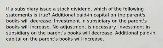 If a subsidiary issue a stock dividend, which of the following statements is true? Additional paid-in capital on the parent's books will decrease. Investment in subsidiary on the parent's books will increase. No adjustment is necessary. Investment in subsidiary on the parent's books will decrease. Additional paid-in capital on the parent's books will increase.