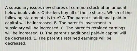 A subsidiary issues new shares of common stock at an amount below book value. Outsiders buy all of these shares. Which of the following statements is true? A. The parent's additional paid-in capital will be increased. B. The parent's investment in subsidiary will be increased. C. The parent's retained earnings will be increased. D. The parent's additional paid-in capital will be decreased. E. The parent's retained earnings will be decreased.