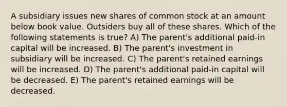 A subsidiary issues new shares of common stock at an amount below book value. Outsiders buy all of these shares. Which of the following statements is true? A) The parent's additional paid-in capital will be increased. B) The parent's investment in subsidiary will be increased. C) The parent's retained earnings will be increased. D) The parent's additional paid-in capital will be decreased. E) The parent's retained earnings will be decreased.