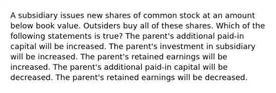 A subsidiary issues new shares of common stock at an amount below book value. Outsiders buy all of these shares. Which of the following statements is true? The parent's additional paid-in capital will be increased. The parent's investment in subsidiary will be increased. The parent's retained earnings will be increased. The parent's additional paid-in capital will be decreased. The parent's retained earnings will be decreased.