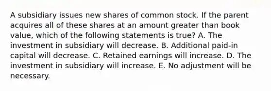 A subsidiary issues new shares of common stock. If the parent acquires all of these shares at an amount greater than book value, which of the following statements is true? A. The investment in subsidiary will decrease. B. Additional paid-in capital will decrease. C. Retained earnings will increase. D. The investment in subsidiary will increase. E. No adjustment will be necessary.