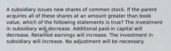 A subsidiary issues new shares of common stock. If the parent acquires all of these shares at an amount greater than book value, which of the following statements is true? The investment in subsidiary will decrease. Additional paid-in capital will decrease. Retained earnings will increase. The investment in subsidiary will increase. No adjustment will be necessary.