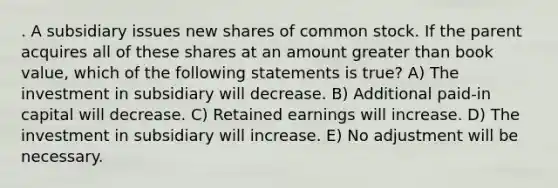 . A subsidiary issues new shares of common stock. If the parent acquires all of these shares at an amount <a href='https://www.questionai.com/knowledge/ktgHnBD4o3-greater-than' class='anchor-knowledge'>greater than</a> book value, which of the following statements is true? A) The investment in subsidiary will decrease. B) Additional paid-in capital will decrease. C) Retained earnings will increase. D) The investment in subsidiary will increase. E) No adjustment will be necessary.