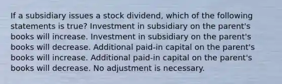 If a subsidiary issues a stock dividend, which of the following statements is true? Investment in subsidiary on the parent's books will increase. Investment in subsidiary on the parent's books will decrease. Additional paid-in capital on the parent's books will increase. Additional paid-in capital on the parent's books will decrease. No adjustment is necessary.