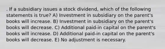 . If a subsidiary issues a stock dividend, which of the following statements is true? A) Investment in subsidiary on the parent's books will increase. B) Investment in subsidiary on the parent's books will decrease. C) Additional paid-in capital on the parent's books will increase. D) Additional paid-in capital on the parent's books will decrease. E) No adjustment is necessary.