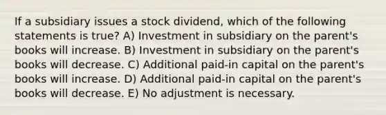 If a subsidiary issues a stock dividend, which of the following statements is true? A) Investment in subsidiary on the parent's books will increase. B) Investment in subsidiary on the parent's books will decrease. C) Additional paid-in capital on the parent's books will increase. D) Additional paid-in capital on the parent's books will decrease. E) No adjustment is necessary.