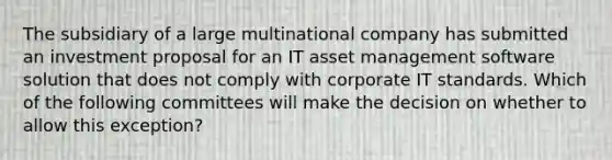 The subsidiary of a large multinational company has submitted an investment proposal for an IT asset management software solution that does not comply with corporate IT standards. Which of the following committees will make the decision on whether to allow this exception?