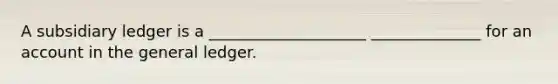 A subsidiary ledger is a ____________________ ______________ for an account in <a href='https://www.questionai.com/knowledge/kdxbifuCZE-the-general-ledger' class='anchor-knowledge'>the general ledger</a>.