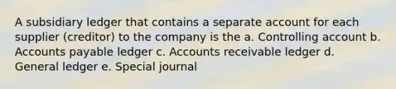 A subsidiary ledger that contains a separate account for each supplier (creditor) to the company is the a. Controlling account b. Accounts payable ledger c. Accounts receivable ledger d. General ledger e. Special journal