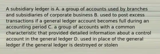 A subsidiary ledger is A. a group of accounts used by branches and subsidiaries of corporate business B. used to post excess transactions if a general ledger account becomes full during an accounting period C. a group of accounts with a common characteristic that provided detailed information about a control account in the general ledger D. used in place of the general ledger if the general ledger is destroyed or stolen