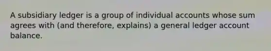 A subsidiary ledger is a group of individual accounts whose sum agrees with (and therefore, explains) a general ledger account balance.