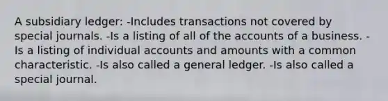 A subsidiary ledger: -Includes transactions not covered by special journals. -Is a listing of all of the accounts of a business. -Is a listing of individual accounts and amounts with a common characteristic. -Is also called a general ledger. -Is also called a special journal.