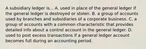 A subsidiary ledger is... A. used in place of the general ledger if the general ledger is destroyed or stolen. B. a group of accounts used by branches and subsidiaries of a corporate business. C. a group of accounts with a common characteristic that provides detailed info about a control account in the general ledger. D. used to post excess transactions if a general ledger account becomes full during an accounting period.