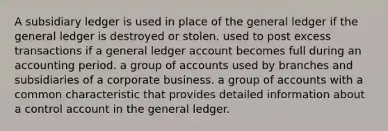 A subsidiary ledger is used in place of the general ledger if the general ledger is destroyed or stolen. used to post excess transactions if a general ledger account becomes full during an accounting period. a group of accounts used by branches and subsidiaries of a corporate business. a group of accounts with a common characteristic that provides detailed information about a control account in the general ledger.