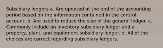 Subsidiary ledgers a. Are updated at the end of the accounting period based on the information contained in the control account. b. Are used to reduce the size of the general ledger. c. Commonly include an inventory subsidiary ledger and a property, plant, and equipment subsidiary ledger. d. All of the choices are correct regarding subsidiary ledgers.