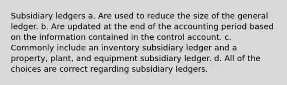 Subsidiary ledgers a. Are used to reduce the size of the general ledger. b. Are updated at the end of the accounting period based on the information contained in the control account. c. Commonly include an inventory subsidiary ledger and a property, plant, and equipment subsidiary ledger. d. All of the choices are correct regarding subsidiary ledgers.