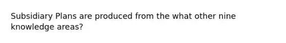 Subsidiary Plans are produced from the what other nine knowledge areas?