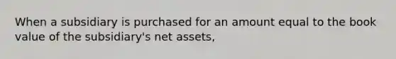 When a subsidiary is purchased for an amount equal to the book value of the subsidiary's net assets,