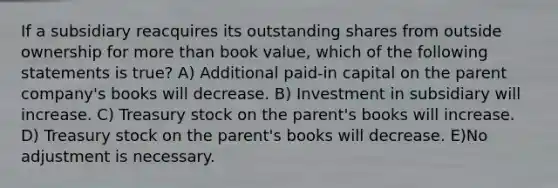 If a subsidiary reacquires its outstanding shares from outside ownership for more than book value, which of the following statements is true? A) Additional paid-in capital on the parent company's books will decrease. B) Investment in subsidiary will increase. C) Treasury stock on the parent's books will increase. D) Treasury stock on the parent's books will decrease. E)No adjustment is necessary.