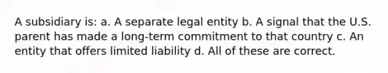 A subsidiary is: a. A separate legal entity b. A signal that the U.S. parent has made a long-term commitment to that country c. An entity that offers limited liability d. All of these are correct.