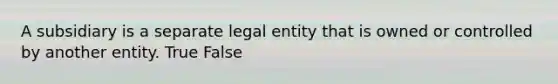 A subsidiary is a separate legal entity that is owned or controlled by another entity. True False