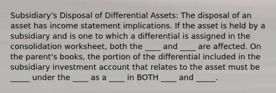 Subsidiary's Disposal of Differential Assets: The disposal of an asset has income statement implications. If the asset is held by a subsidiary and is one to which a differential is assigned in the consolidation worksheet, both the ____ and ____ are affected. On the parent's books, the portion of the differential included in the subsidiary investment account that relates to the asset must be _____ under the ____ as a ____ in BOTH ____ and _____.