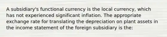 A subsidiary's functional currency is the local currency, which has not experienced significant inflation. The appropriate exchange rate for translating the depreciation on plant assets in the income statement of the foreign subsidiary is the: