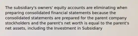 The subsidiary's owners' equity accounts are eliminating when preparing consolidated financial statements because the consolidated statements are prepared for the parent company stockholders and the parent's net worth is equal to the parent's net assets, including the Investment in Subsidiary