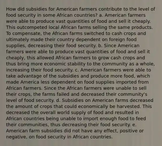 How did subsidies for American farmers contribute to the level of food security in some African countries? a. American farmers were able to produce vast quantities of food and sell it cheaply. This outcompeted local African farms selling the same products. To compensate, the African farms switched to cash crops and ultimately made their country dependent on foreign food supplies, decreasing their food security. b. Since American farmers were able to produce vast quantities of food and sell it cheaply, this allowed African farmers to grow cash crops and thus bring more economic stability to the community as a whole, increasing their food security. c. American farmers were able to take advantage of the subsidies and produce more food, which made America less dependent on food supplies imported from African farmers. Since the African farmers were unable to sell their crops, the farms failed and decreased their community's level of food security. d. Subsidies on American farms decreased the amount of crops that could economically be harvested. This decreased the overall world supply of food and resulted in African countries being unable to import enough food to feed their communities, thus decreasing their food security. e. American farm subsidies did not have any effect, positive or negative, on food security in African countries.