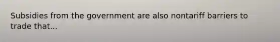 Subsidies from the government are also nontariff barriers to trade that...