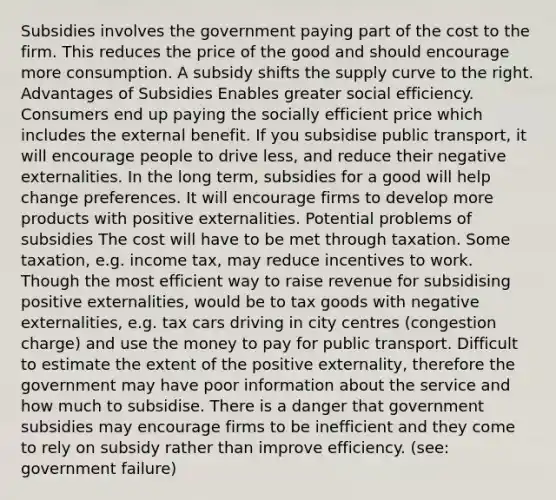 Subsidies involves the government paying part of the cost to the firm. This reduces the price of the good and should encourage more consumption. A subsidy shifts the supply curve to the right. Advantages of Subsidies Enables greater social efficiency. Consumers end up paying the socially efficient price which includes the external benefit. If you subsidise public transport, it will encourage people to drive less, and reduce their negative externalities. In the long term, subsidies for a good will help change preferences. It will encourage firms to develop more products with positive externalities. Potential problems of subsidies The cost will have to be met through taxation. Some taxation, e.g. income tax, may reduce incentives to work. Though the most efficient way to raise revenue for subsidising positive externalities, would be to tax goods with negative externalities, e.g. tax cars driving in city centres (congestion charge) and use the money to pay for public transport. Difficult to estimate the extent of the positive externality, therefore the government may have poor information about the service and how much to subsidise. There is a danger that government subsidies may encourage firms to be inefficient and they come to rely on subsidy rather than improve efficiency. (see: government failure)