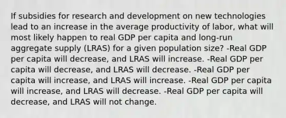 If subsidies for research and development on new technologies lead to an increase in the average productivity of labor, what will most likely happen to real GDP per capita and long-run aggregate supply (LRAS) for a given population size? -Real GDP per capita will decrease, and LRAS will increase. -Real GDP per capita will decrease, and LRAS will decrease. -Real GDP per capita will increase, and LRAS will increase. -Real GDP per capita will increase, and LRAS will decrease. -Real GDP per capita will decrease, and LRAS will not change.